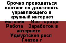 Срочно проводиться кастинг на должность управляющего в крупный интернет-магазин. - Все города Работа » Заработок в интернете   . Удмуртская респ.,Глазов г.